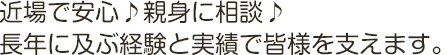 近場で安心♪親身に相談♪
長年に及ぶ経験と実績で皆様を支えます。